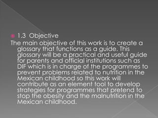 1.3 Objective
The main objective of this work is to create a
glossary that functions as a guide. This
glossary will be a practical and useful guide
for parents and official institutions such as
DIF which is in charge of the programmes to
prevent problems related to nutrition in the
Mexican childhood so this work will
contribute as an element tool to develop
strategies for programmes that pretend to
stop the obesity and the malnutrition in the
Mexican childhood.
?

 