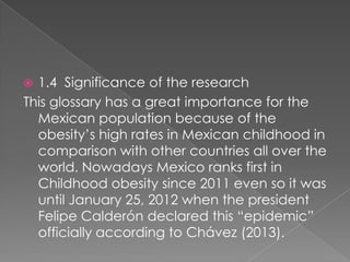 1.4 Significance of the research
This glossary has a great importance for the
Mexican population because of the
obesitys high rates in Mexican childhood in
comparison with other countries all over the
world. Nowadays Mexico ranks first in
Childhood obesity since 2011 even so it was
until January 25, 2012 when the president
Felipe Caldern declared this epidemic
officially according to Chvez (2013).
?

 