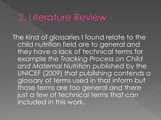 The kind of glossaries I found relate to the
child nutrition field are to general and
they have a lack of technical terms for
example the Tracking Process on Child
and Maternal Nutrition published by the
UNICEF (2009) that publishing contends a
glossary of terms used in that inform but
those terms are too general and there
just a few of technical terms that can
included in this work.

 