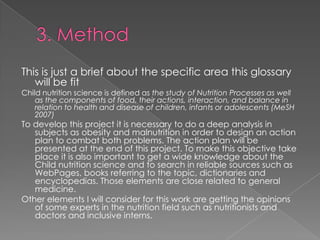 This is just a brief about the specific area this glossary
will be fit

Child nutrition science is defined as the study of Nutrition Processes as well
as the components of food, their actions, interaction, and balance in
relation to health and disease of children, infants or adolescents (MeSH
2007)

To develop this project it is necessary to do a deep analysis in
subjects as obesity and malnutrition in order to design an action
plan to combat both problems. The action plan will be
presented at the end of this project. To make this objective take
place it is also important to get a wide knowledge about the
Child nutrition science and to search in reliable sources such as
WebPages, books referring to the topic, dictionaries and
encyclopedias. Those elements are close related to general
medicine.
Other elements I will consider for this work are getting the opinions
of some experts in the nutrition field such as nutritionists and
doctors and inclusive interns.

 