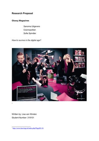Research Proposal


Glossy Magazines

                  Sanoma Uitgevers
                  Cosmopolitan
                  Sofie Spindler


How to survive in the digital age?




1




Written by: Lisa van Winden
Student Number: 319101



1
    http://www.basvlugt.nl/index.php?PageID=34
 