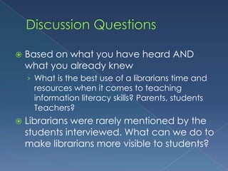 Discussion QuestionsBased on what you have heard AND what you already knew What is the best use of a librarians time and resources when it comes to teaching information literacy skills? Parents, students Teachers?Librarians were rarely mentioned by the students interviewed. What can we do to make librarians more visible to students?