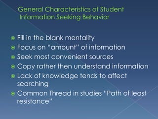 General Characteristics of Student Information Seeking BehaviorFill in the blank mentalityFocus on “amount” of informationSeek most convenient sourcesCopy rather then understand informationLack of knowledge tends to affect searchingCommon Thread in studies “Path of least resistance”