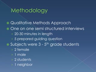 MethodologyQualitative Methods ApproachOne on one semi structured interviews20-30 minutes in length5 prepared guiding questionSubjects were 3 - 5th grade students2 female 1 male2 students 1 neighbor