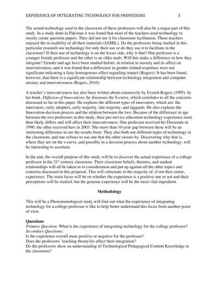 EXPERIENCE	
  OF	
  INTEGRATING	
  TECHNOLOGY	
  FOR	
  PROFESSORS	
                       3	
  

The actual technology used in the classroom of these professors will also be a major part of this
study. In a study done in Pakistan it was found that most of the teachers used technology to
mostly create question papers. They did not use it for classroom facilitation. These teachers
enjoyed the re-usability of all their materials (JAMIL). Do the professors being studied in this
particular research use technology for only their use or do they use it to facilitate in the
classroom? If their use of technology is on the lesser side, why is that? One professor is a
younger female professor and the other is an older male. Will this make a difference in how they
integrate? Gender and age have been studied before, in relation to anxiety and its affect on
innovativeness, and it was found that a difference in gender related responses were not
significant indicating a fairy homogenous effect regarding impact (Rogers). It has been found,
however, that there is a significant relationship between technology integration and computer
anxiety and innovativeness (Rogers, 2010).

A teacher’s innovativeness has also been written about extensively by Everett Rogers (1995). In
his book, Diffusion of Innovations, he discusses the S-curve, which correlates to all the concerns
discussed so far in this paper. He explains the different types of innovators, which are: the
innovators, early adopters, early majority, late majority, and laggards. He also explains the
Innovation-decision process and the relation between the two. Because of the difference in age
between the two professors in this study, their pre-service education technology experience more
than likely differs and will affect their innovativeness. One professor received his Doctorate in
1990; the other received hers in 2003. The more than 10-year gap between these will be an
interesting difference to see the results from. They also both use different types of technology in
the classroom, and one refuses to use one that the other swears by. Discovering why that is,
where they are on the s-curve, and possibly in a decision process about another technology, will
be interesting to ascertain.

In the end, the overall purpose of this study will be to discover the actual experience of a college
professor in the 21st century classroom. Their classroom beliefs, theories, and student
relationships will all be taken in to consideration and put up against all the other topics and
concerns discussed in this proposal. This will culminate in the majority of, if not their entire,
experience. The main focus will be on whether the experience is a positive one or not and their
perceptions will be studied, but the genuine experience will be the most vital ingredient.

                                           Methodology

This will be a Phenomenological study will find out what the experience of integrating
technology for a college professor is like to help better understand this focus from another point
of view.

Questions
Primary Question: What is the experience of integrating technology for the college professor?
Secondary Questions:
Is the experience overall more positive or negative for the professor?
Does the professors’ teaching theory/ies affect their integration?
Do the professors show an understanding of Technological Pedagogical Content Knowledge in
the classroom?
 