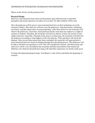 EXPERIENCE	
  OF	
  INTEGRATING	
  TECHNOLOGY	
  FOR	
  PROFESSORS	
                       4	
  

Where on the S-Curve do the professors lie?

Research Design
Interviews and classroom observation are the primary data collection tools so that both
perception and actual experience are taken in to account. No other methods will be used.

First, the professors will be given a semi-structured interview on their technology use in the
classroom (Shulz). This interview will also cover the professors’ education history, technology
use history, and their future ideas of using technology. After these interviews the researcher will
observe the professors’ classrooms. Each professor teaches more than one subject to a couple of
sections of students. Therefore, the researcher will strive to observe at least one section of each
subject and more, if possible. Through out the process of observing, the researcher will interview
the professors according to what happens in the class that day. These questions will not be pre-
planned. After several observations have been concluded, the researcher will again perform a
semi-structured interview based on findings through the transcribing process. The professors will
be able to ask their own questions as well. This will conclude the research. All observations and
interviews will be voice-recorded by the researcher and then transcribed to find similar and
differing views between the professors along with what their experiences are mostly made up of.

To better this phenomenological study, Van Manen’s work will be read before the beginning of
research.
 