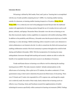 Literature Review


       M-learning is defined by McConatha, Praul, and Lynch as “learning that is accomplished

with the use of small, portable computing devices” (2008). As e-learning enables learning

outside of a classroom, m-learning enables learning irrespective of location (Wang, Wu, &

Wang, 2009). It is a relatively new tool in the pedagogical arsenal that provides the traditional

student with opportunities for learning anytime through the use of everyday devices such as cell

phones, netbooks, and laptops. Researcher Brian Alexander views the term m-learning as one

that often incorrectly implies wireless capabilities in conjunction with mobile technology (2004).

In addition to the portability and efficiency, Alexander notes that the perceived privacy of mobile

technology is a clear advantage. Mobile technology allows research to reach a new dimension in

which collaboration is not limited to the lab. It is able to extend into the field with increased ease

enabling collaboration outside of the local community to partners throughout the world for both

sharing and feedback (Alexander, 2004). With the incorporation of m-learning into many

undergraduate classrooms through both teaching and research, students are able to realize the

benefits of an expanded classroom and receive access to an abundance of resources.


       Fozdar and Kumar discuss m-learning as an effective tool for enhancing the teaching-

learning process (2007). The study measures students’ attitudes and perceptions on the

effectiveness of m-learning. After a pilot test of 25 students, the authors conducted a 33 item

questionnaire using a Likert scale to determine the perceived effectiveness of mLearning. There

were 32 female and 33 males who responded for a 65% response rate, and though the sample

size is relatively small, the results of their study clearly indicate that m-learning can be an

effective way of learning. Zurity and Nussbaum research the supplementation of mobile

technological resources specifically within constructivist learning environments (2004). Findings
 