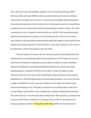 device that does not meet the portability guidelines of most m-learning definitions (2008).

McKinney, Dyck, and Luber (2009) use the same podcast technology but ensure m-learning

content delivery through iTunes University, a website with downloadable educational podcasts.

This study utilizes podcasts to deliver content in lieu of obtaining the notes from a missed lecture

as opposed to previous studies that examined material designed to enhance a lecture. The results

are generously in favor of podcasts for this particular use, with 88% of the experimental group

indicating future preference for podcasts over borrowed class notes in the event of a missed

class. Students in the experimental group performed significantly higher on exams and took more

detailed notes. Students appeared to value the ability to stop, rewind, and pause at will as well as

the opportunity to listen to the podcasts at any time of day.


        Since the majority of research in this area showcases positive relationships between the

implementation of m-learning and student learning experiences, Jie Chi Yang and Yi Lung Lin

(2010) use this information to hypothesize positive effects on student-to-student information

sharing and collaborative learning through handheld mobile devices. By utilizing a shared

display groupware, Yang and Lin (2010) create an effective means for students to share

information and work with a group while maintaining the original information when using the

handheld devices. With the implementation of shared display groupware, users are not only able

to apply the handheld devices for course task completion, but to effectively facilitate group

discussion and sharing as well. The quality of material was not sacrificed due to small screen

size and students were still able to work collaboratively, seamlessly employing the technology.

The small screen size is one of the many factors that play into effort expectancy, a construct used

to measure belief of ease of utilization of m-learning and one of the five determinants of m-

learning acceptance studied by Y. Wang, Wu, and H. Wang (2009). The research team also
 