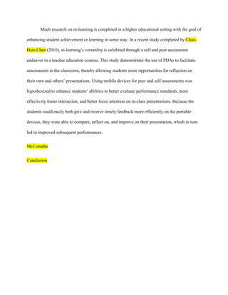 Much research on m-learning is completed in a higher educational setting with the goal of

enhancing student achievement or learning in some way. In a recent study completed by Chao-

Hsiu Chen (2010), m-learning’s versatility is exhibited through a self and peer assessment

endeavor in a teacher education courses. This study demonstrates the use of PDAs to facilitate

assessments in the classroom, thereby allowing students more opportunities for reflection on

their own and others’ presentations. Using mobile devices for peer and self-assessments was

hypothesized to enhance students’ abilities to better evaluate performance standards, more

effectively foster interaction, and better focus attention on in-class presentations. Because the

students could easily both give and receive timely feedback more efficiently on the portable

devices, they were able to compare, reflect on, and improve on their presentation, which in turn

led to improved subsequent performances.


McConatha


Conclusion
 