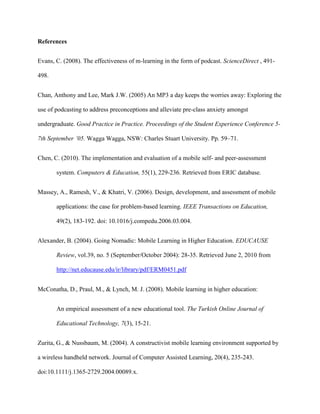 References


Evans, C. (2008). The effectiveness of m-learning in the form of podcast. ScienceDirect , 491-

498.


Chan, Anthony and Lee, Mark J.W. (2005) An MP3 a day keeps the worries away: Exploring the

use of podcasting to address preconceptions and alleviate pre-class anxiety amongst

undergraduate. Good Practice in Practice. Proceedings of the Student Experience Conference 5-

7th September ’05. Wagga Wagga, NSW: Charles Stuart University. Pp. 59–71.


Chen, C. (2010). The implementation and evaluation of a mobile self- and peer-assessment

       system. Computers & Education, 55(1), 229-236. Retrieved from ERIC database.


Massey, A., Ramesh, V., & Khatri, V. (2006). Design, development, and assessment of mobile

       applications: the case for problem-based learning. IEEE Transactions on Education,

       49(2), 183-192. doi: 10.1016/j.compedu.2006.03.004.


Alexander, B. (2004). Going Nomadic: Mobile Learning in Higher Education. EDUCAUSE

       Review, vol.39, no. 5 (September/October 2004): 28-35. Retrieved June 2, 2010 from

       http://net.educause.edu/ir/library/pdf/ERM0451.pdf


McConatha, D., Praul, M., & Lynch, M. J. (2008). Mobile learning in higher education:


       An empirical assessment of a new educational tool. The Turkish Online Journal of

       Educational Technology, 7(3), 15-21.


Zurita, G., & Nussbaum, M. (2004). A constructivist mobile learning environment supported by

a wireless handheld network. Journal of Computer Assisted Learning, 20(4), 235-243.

doi:10.1111/j.1365-2729.2004.00089.x.
 