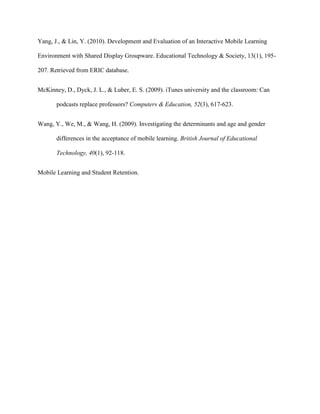 Yang, J., & Lin, Y. (2010). Development and Evaluation of an Interactive Mobile Learning

Environment with Shared Display Groupware. Educational Technology & Society, 13(1), 195-

207. Retrieved from ERIC database.


McKinney, D., Dyck, J. L., & Luber, E. S. (2009). iTunes university and the classroom: Can

       podcasts replace professors? Computers & Education, 52(3), 617-623.


Wang, Y., We, M., & Wang, H. (2009). Investigating the determinants and age and gender

       differences in the acceptance of mobile learning. British Journal of Educational

       Technology, 40(1), 92-118.


Mobile Learning and Student Retention.
 
