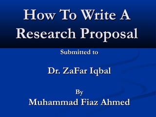 How To Write A
Research Proposal
      Submitted to

    Dr. ZaFar Iqbal

          By
 Muhammad Fiaz Ahmed
 