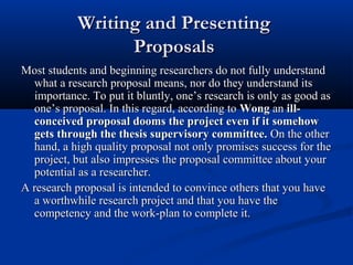 Writing and Presenting
                  Proposals
Most students and beginning researchers do not fully understand
  what a research proposal means, nor do they understand its
  importance. To put it bluntly, one’s research is only as good as
  one’s proposal. In this regard, according to Wong an ill-
  conceived proposal dooms the project even if it somehow
  gets through the thesis supervisory committee. On the other
  hand, a high quality proposal not only promises success for the
  project, but also impresses the proposal committee about your
  potential as a researcher.
A research proposal is intended to convince others that you have
  a worthwhile research project and that you have the
  competency and the work-plan to complete it.
 