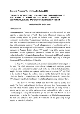 Research Proposal for MAKAIAS, Kolkata ,2013

COMMUNAL VIOLENCE IN ASSAM A THREATE TO CO EXISTENCE IN
NORTH -EAST ITS CAUSEES AND EFFECTS: A CASE STUDY OF
KOKORAJHAR, DHUBRI, AND CHIRANG DISTRICTS OF ASSAM.

                           Gagan Nepal & Shiba Bhue

1-Introduction

Peep to the past- Despite several movements taken place in Assam it has been
regarded as a peaceful state of North – East India. It has multi-lingual and multi-
cultural society where the people of different caste, culture, religion and
community live together. There are many tribal and semi-tribal societies in this
state. The Assamese society has a secular nature having different religions in the
state with communal harmony. Though a large number of Muslim people live in
Assam there was no experience of communal violence in the state except Nellie
massacre in Nagaon district where 3000 people were killed during Assam
Movement. Assam experiences communal violence in 2012 when violent
outburst of conflict between indigenous Bodo Community and Bengali speaking
Muslim people increased ethnic tension in lower Assam especially in Kokrajhar
Chirang and Dhubari districts of the state.

       In July 2012 two communities of Assam were in conflict in lower part of
the state. The ethnic communal clashes between Bodo and immigrant groups
converted into communal violence which broke out with riots between these
people. The first incident was reported had been taken place on 20th July 2012.
In the month of August the violence was so terrific that over 70 people were
killed and four lacks people have to be sheltered in different relief camps. Over
400 villages were affected and many people have been missing for many days.

          The flow of speeches started from the both sides to clarify their
stands. The Bodo leaders blamed the illegal migration from Bangladesh for the
incident while Muslim leaders blamed the government for being failure to
protect and preserve the right and property of Indian citizens who belong to
Muslim religion. The political leaders got an issue to visit Assam for their
personal party benefits. The State Government expressed its helplessness to stop
the riots and criticized the Central Government for not providing enough
support to control the situation.
 