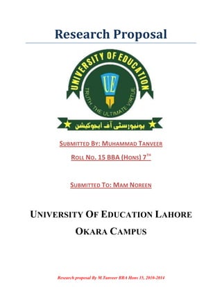 Research Proposal

SUBMITTED BY: MUHAMMAD TANVEER
ROLL NO. 15 BBA (HONS) 7TH

SUBMITTED TO: MAM NOREEN

UNIVERSITY OF EDUCATION LAHORE
OKARA CAMPUS

Research proposal By M.Tanveer BBA Hons 15, 2010-2014

 