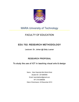 MARA University of Technology
FACULTY OF EDUCATION

EDU 702: RESEARCH METHODOLOGY
Lecturer: Dr. Johan @ Eddy Luaran

RESEARCH PROPOSAL
To study the use of ICT in teaching visual arts & design

Name : Noor Hasmida Binti Mohd Khair
Student ID : 2013895956
Email: hasmidakhair@gmail.com
HP: 019-3086958
Date of Submission: 20 December 2013

 