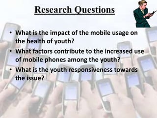 Research Questions
• What is the impact of the mobile usage on
the health of youth?
• What factors contribute to the increased use
of mobile phones among the youth?
• What is the youth responsiveness towards
the issue?

 