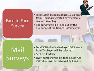 Face to Face
Survey

• Total 150 individuals of age 15-18 years
from 3 schools selected by systematic
random sampling.
• The surveys will be filled out by the
assistance of the trained interviewers.

Mail
Surveys

• Total 350 individuals of age 18-25 years
from 7 colleges will be selected .
• Sent by- E-Mails.
• Over- sampling will be done i.e. of 700
individuals will be surveyed by E-mails.

 