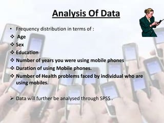 Analysis Of Data
• Frequency distribution in terms of :
 Age
 Sex
 Education
 Number of years you were using mobile phones
 Duration of using Mobile phones.
 Number of Health problems faced by individual who are
using mobiles.

 Data will further be analysed through SPSS .

 