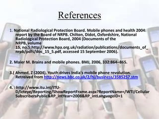 References
1. National Radiological Protection Board. Mobile phones and health 2004:
report by the Board of NRPB. Chilton, Didot, Oxfordshire, National
Radiological Protection Board, 2004 (Documents of the
NRPB, volume
15, no.5;http://www.hpa.org.uk/radiation/publications/documents_of_
nrpb/pdfs/doc_15_5.pdf, accessed 15 September 2006).
2. Maier M. Brains and mobile phones. BMJ, 2006, 332:864–865.
3.( Ahmed, Z (2004). Youth drives India's mobile phone revolution.
Retreived from http://news.bbc.co.uk/2/hi/business/3585257.stm
4. : http://www.itu.int/ITUD/icteye/Reporting/ShowReportFrame.aspx?ReportName=/WTI/Cellular
SubscribersPublic&RP_intYear=2008&RP_intLanguageID=1

 