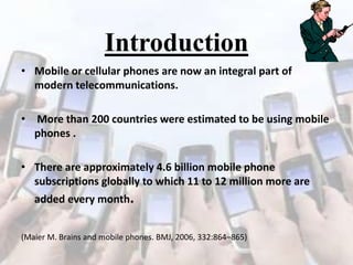 Introduction
• Mobile or cellular phones are now an integral part of
modern telecommunications.
• More than 200 countries were estimated to be using mobile
phones .
• There are approximately 4.6 billion mobile phone
subscriptions globally to which 11 to 12 million more are
added every month.
(Maier M. Brains and mobile phones. BMJ, 2006, 332:864–865)

 