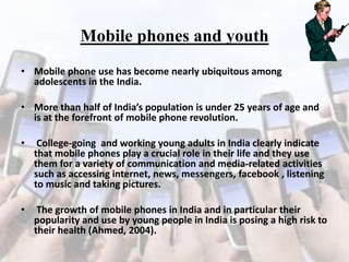 Mobile phones and youth
• Mobile phone use has become nearly ubiquitous among
adolescents in the India.
• More than half of India’s population is under 25 years of age and
is at the forefront of mobile phone revolution.
•

College-going and working young adults in India clearly indicate
that mobile phones play a crucial role in their life and they use
them for a variety of communication and media-related activities
such as accessing internet, news, messengers, facebook , listening
to music and taking pictures.

•

The growth of mobile phones in India and in particular their
popularity and use by young people in India is posing a high risk to
their health (Ahmed, 2004).

 