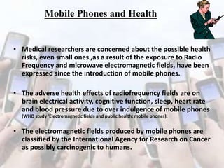 Mobile Phones and Health

• Medical researchers are concerned about the possible health
risks, even small ones ,as a result of the exposure to Radio
Frequency and microwave electromagnetic fields, have been
expressed since the introduction of mobile phones.

• The adverse health effects of radiofrequency fields are on
brain electrical activity, cognitive function, sleep, heart rate
and blood pressure due to over indulgence of mobile phones
(WHO study 'Electromagnetic fields and public health: mobile phones).

• The electromagnetic fields produced by mobile phones are
classified by the International Agency for Research on Cancer
as possibly carcinogenic to humans.

 