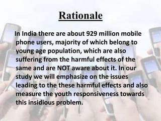 Rationale
In India there are about 929 million mobile
phone users, majority of which belong to
young age population, which are also
suffering from the harmful effects of the
same and are NOT aware about it. In our
study we will emphasize on the issues
leading to the these harmful effects and also
measure the youth responsiveness towards
this insidious problem.

 