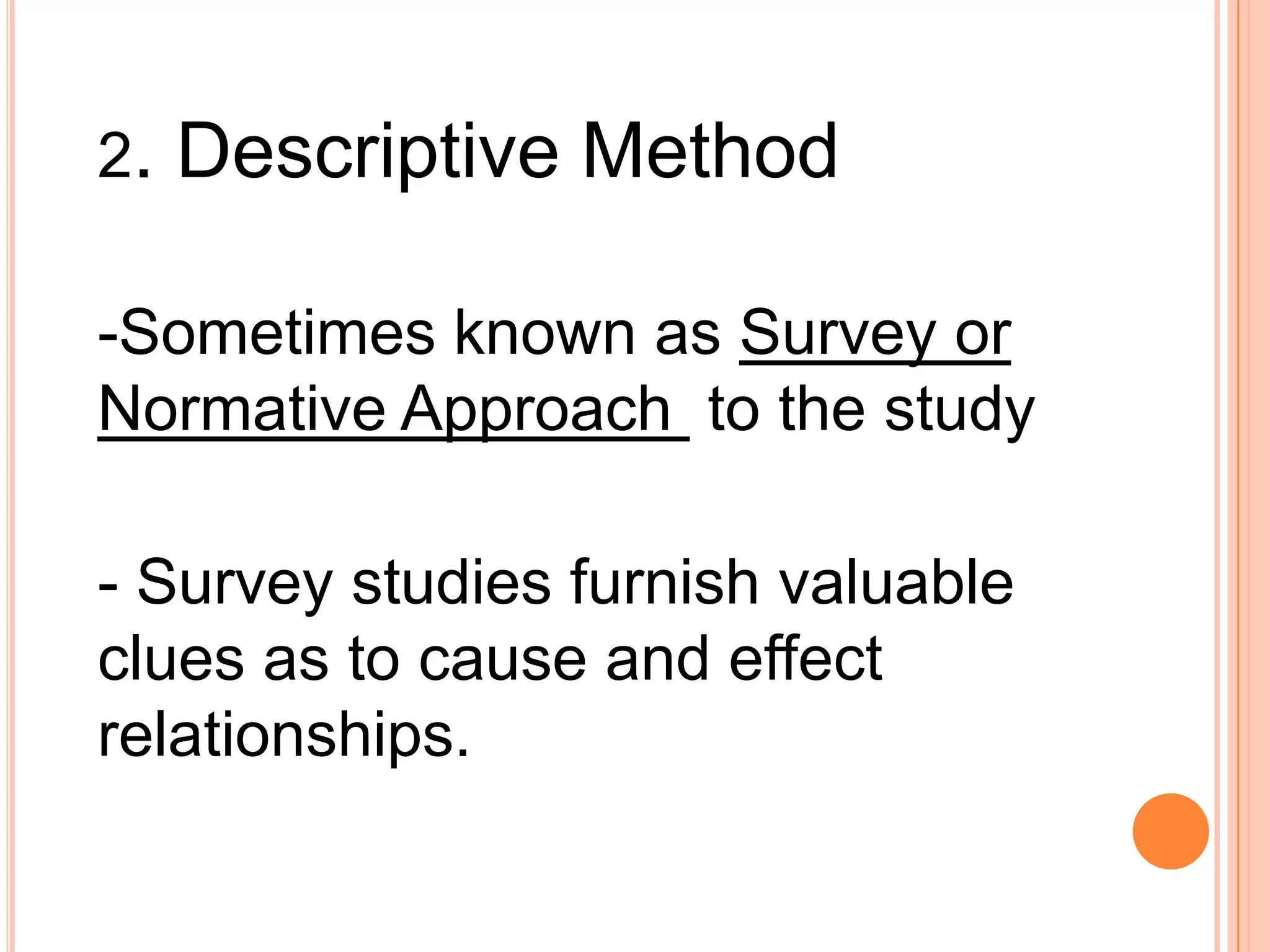 2. Descriptive Method
-Sometimes known as Survey or
Normative Approach to the study
- Survey studies furnish valuable
clues as to cause and effect
relationships.
 
