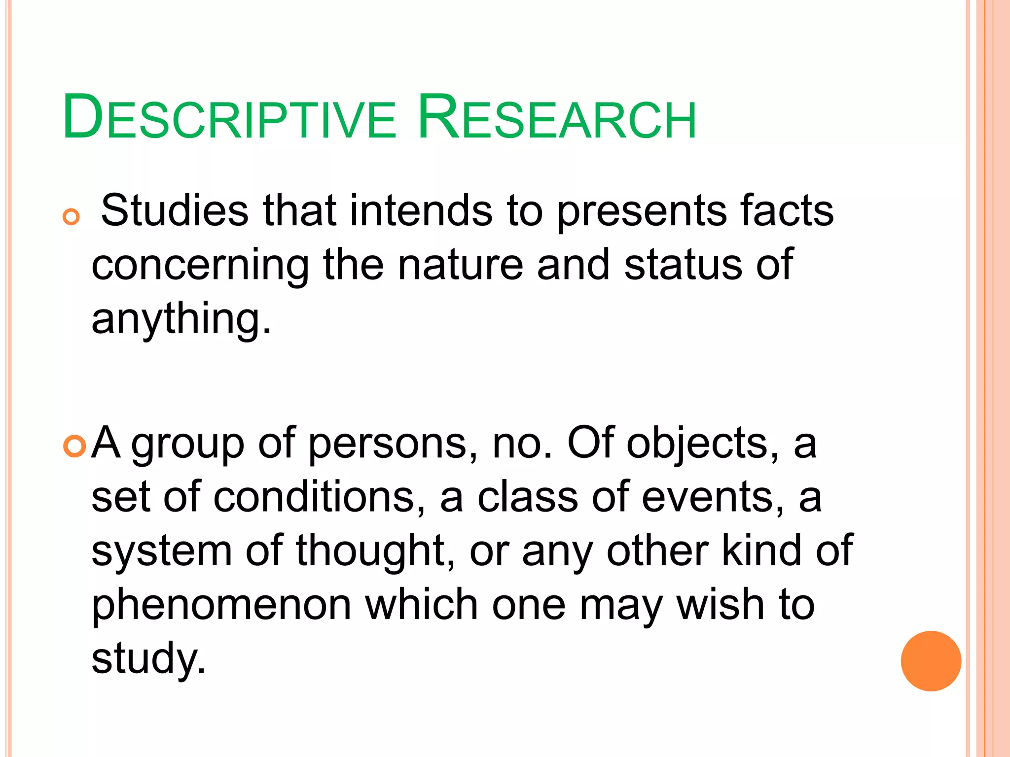 DESCRIPTIVE RESEARCH
 Studies that intends to presents facts
concerning the nature and status of
anything.
A group of persons, no. Of objects, a
set of conditions, a class of events, a
system of thought, or any other kind of
phenomenon which one may wish to
study.
 