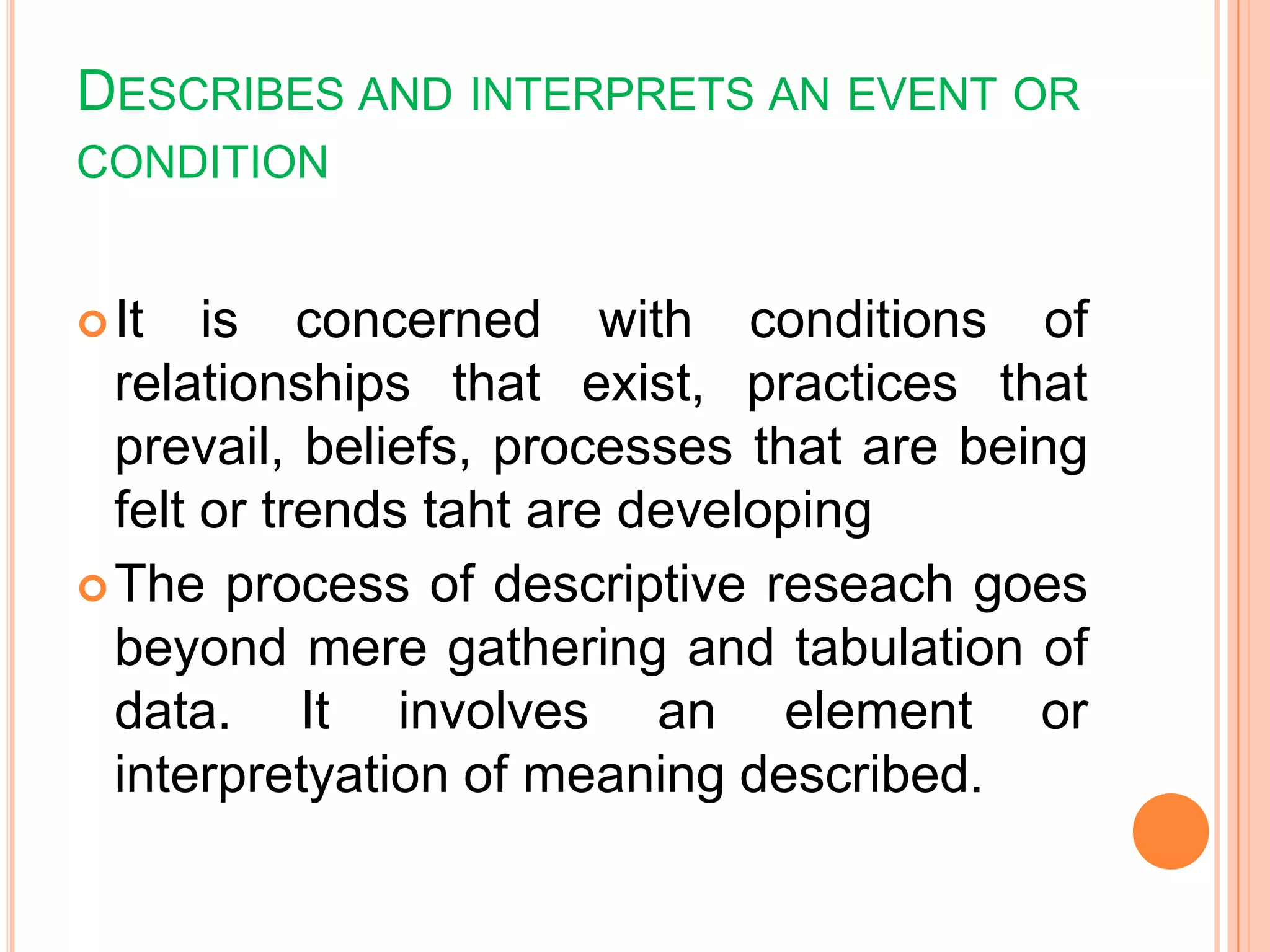 DESCRIBES AND INTERPRETS AN EVENT OR
CONDITION
It is concerned with conditions of
relationships that exist, practices that
prevail, beliefs, processes that are being
felt or trends taht are developing
The process of descriptive reseach goes
beyond mere gathering and tabulation of
data. It involves an element or
interpretyation of meaning described.
 