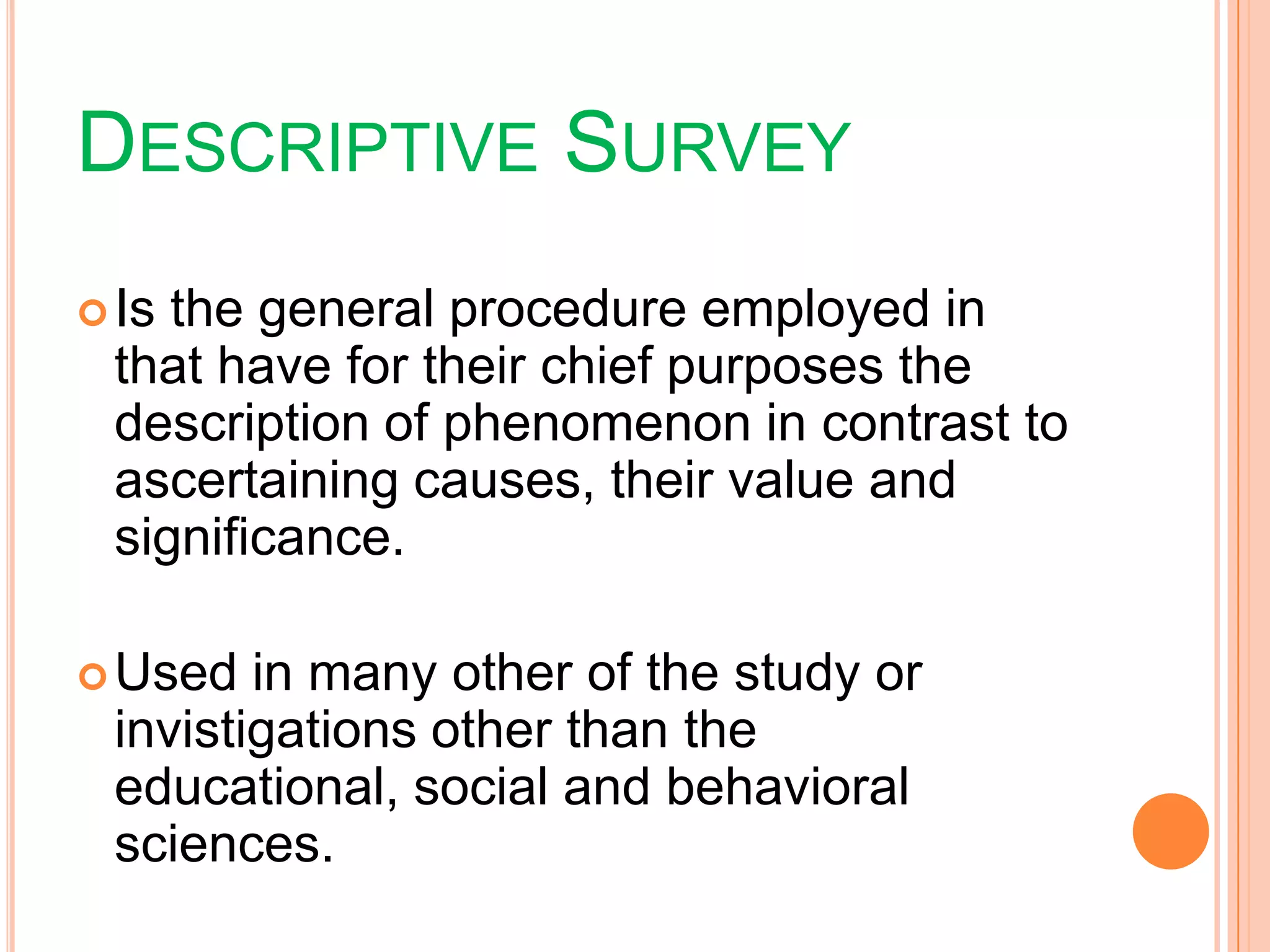DESCRIPTIVE SURVEY
Is the general procedure employed in
that have for their chief purposes the
description of phenomenon in contrast to
ascertaining causes, their value and
significance.
Used in many other of the study or
invistigations other than the
educational, social and behavioral
sciences.
 