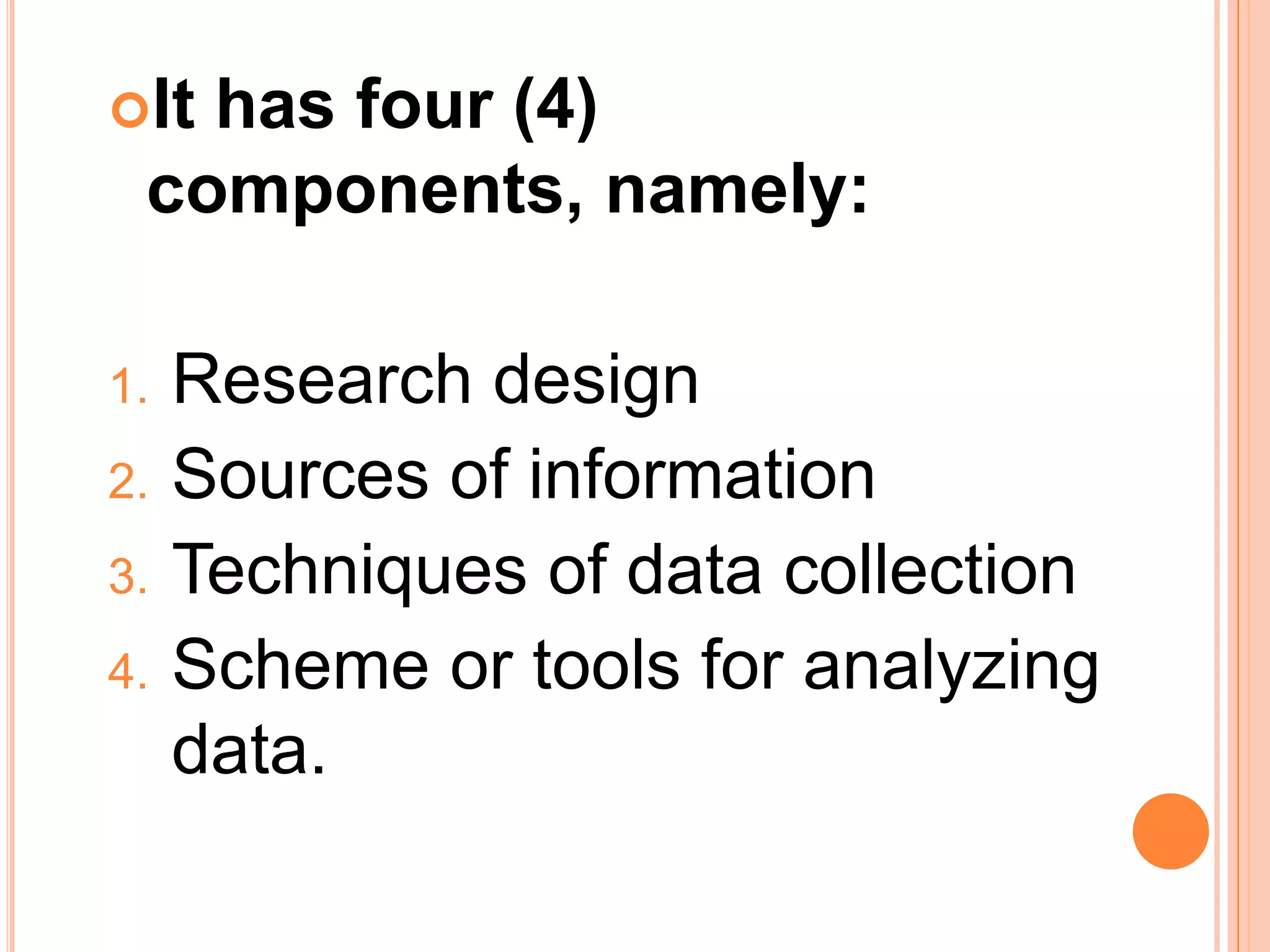 It has four (4)
components, namely:
1. Research design
2. Sources of information
3. Techniques of data collection
4. Scheme or tools for analyzing
data.
 
