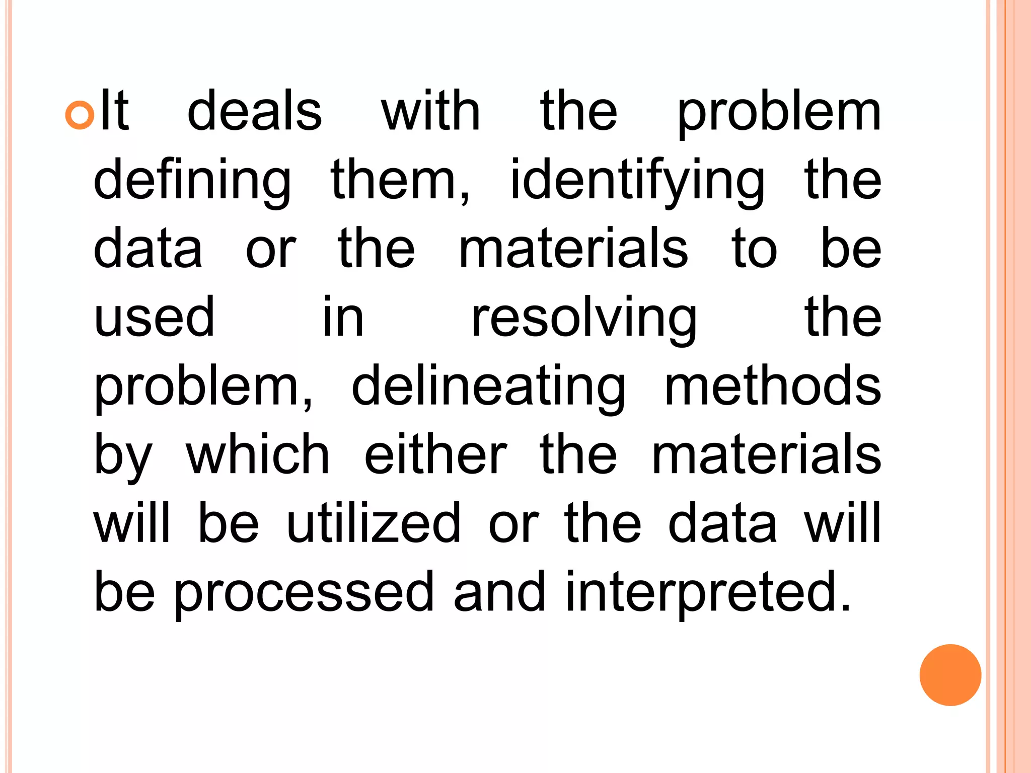 It deals with the problem
defining them, identifying the
data or the materials to be
used in resolving the
problem, delineating methods
by which either the materials
will be utilized or the data will
be processed and interpreted.
 