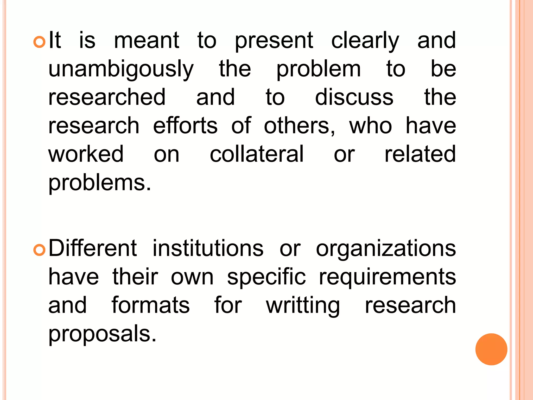 It is meant to present clearly and
unambigously the problem to be
researched and to discuss the
research efforts of others, who have
worked on collateral or related
problems.
Different institutions or organizations
have their own specific requirements
and formats for writting research
proposals.
 