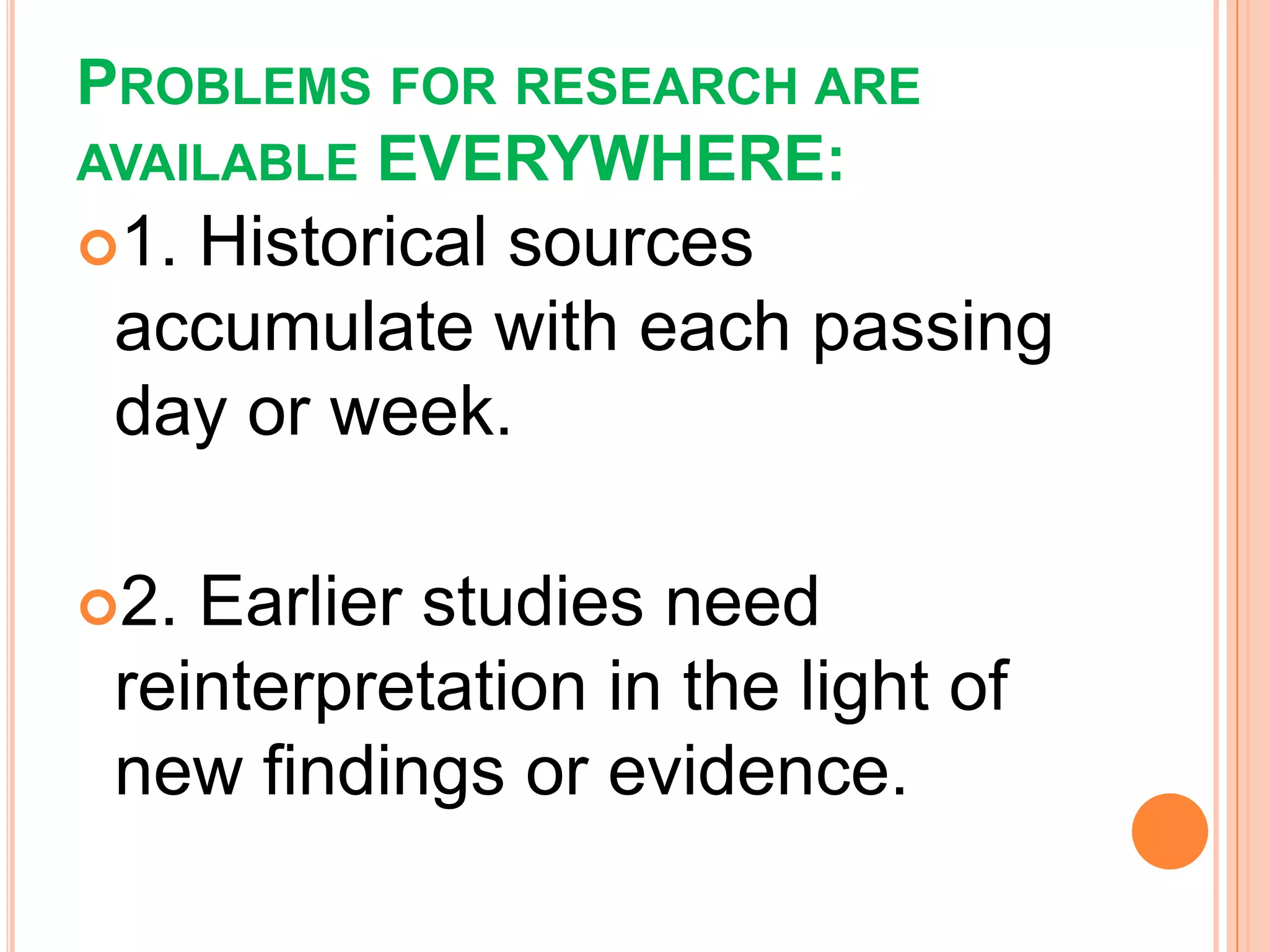 PROBLEMS FOR RESEARCH ARE
AVAILABLE EVERYWHERE:
1. Historical sources
accumulate with each passing
day or week.
2. Earlier studies need
reinterpretation in the light of
new findings or evidence.
 