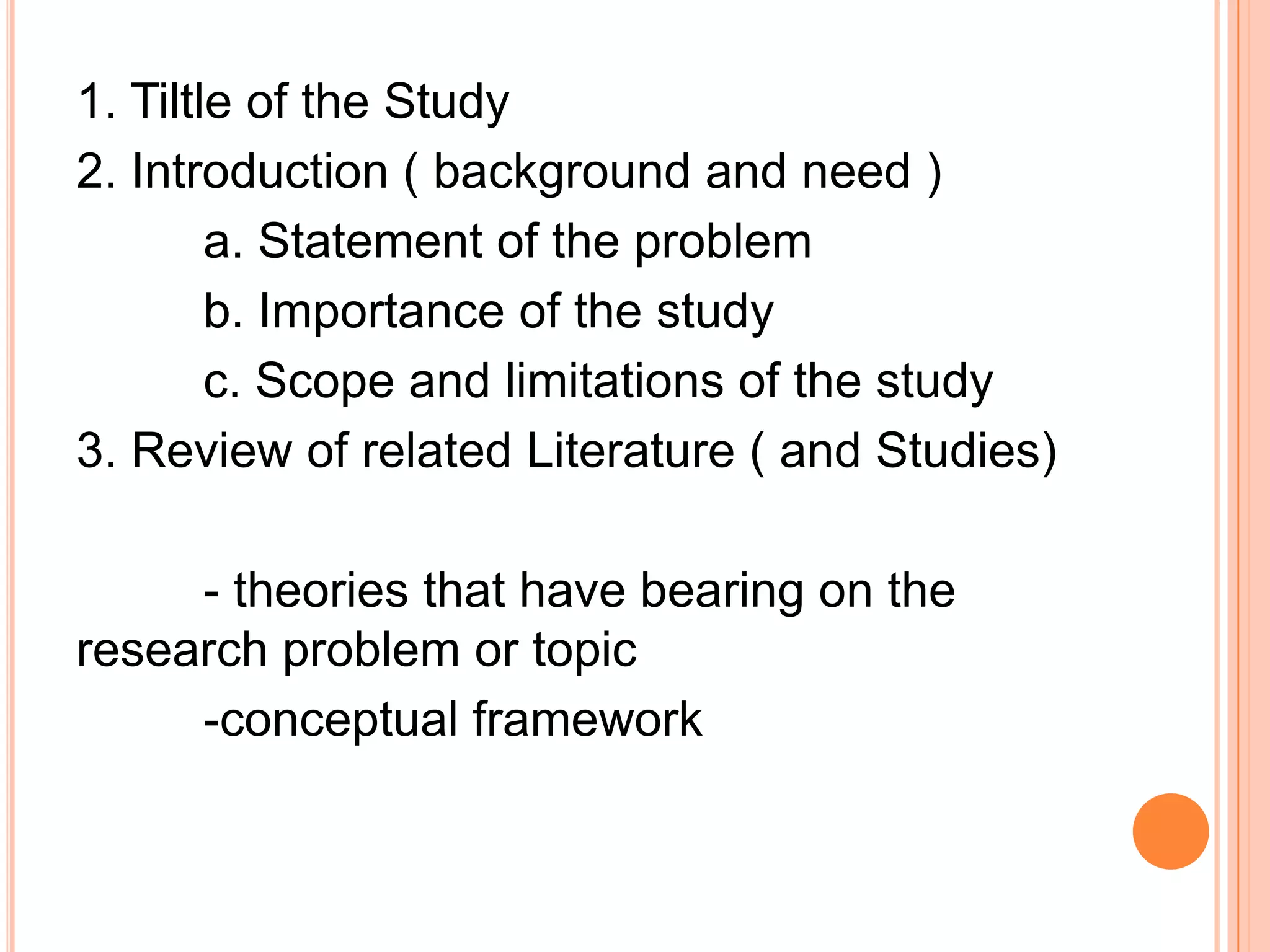 1. Tiltle of the Study
2. Introduction ( background and need )
a. Statement of the problem
b. Importance of the study
c. Scope and limitations of the study
3. Review of related Literature ( and Studies)
- theories that have bearing on the
research problem or topic
-conceptual framework
 