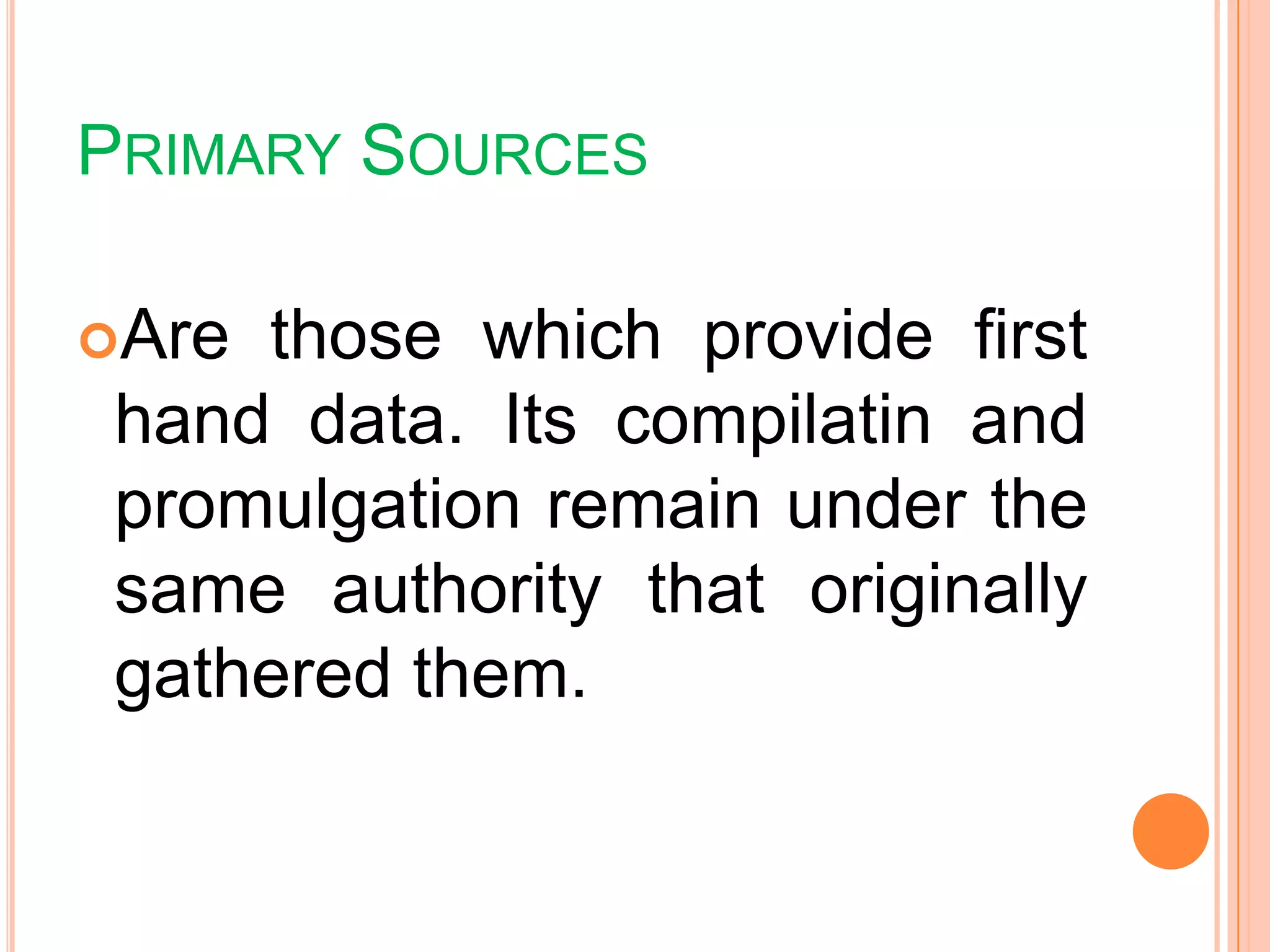 PRIMARY SOURCES
Are those which provide first
hand data. Its compilatin and
promulgation remain under the
same authority that originally
gathered them.
 