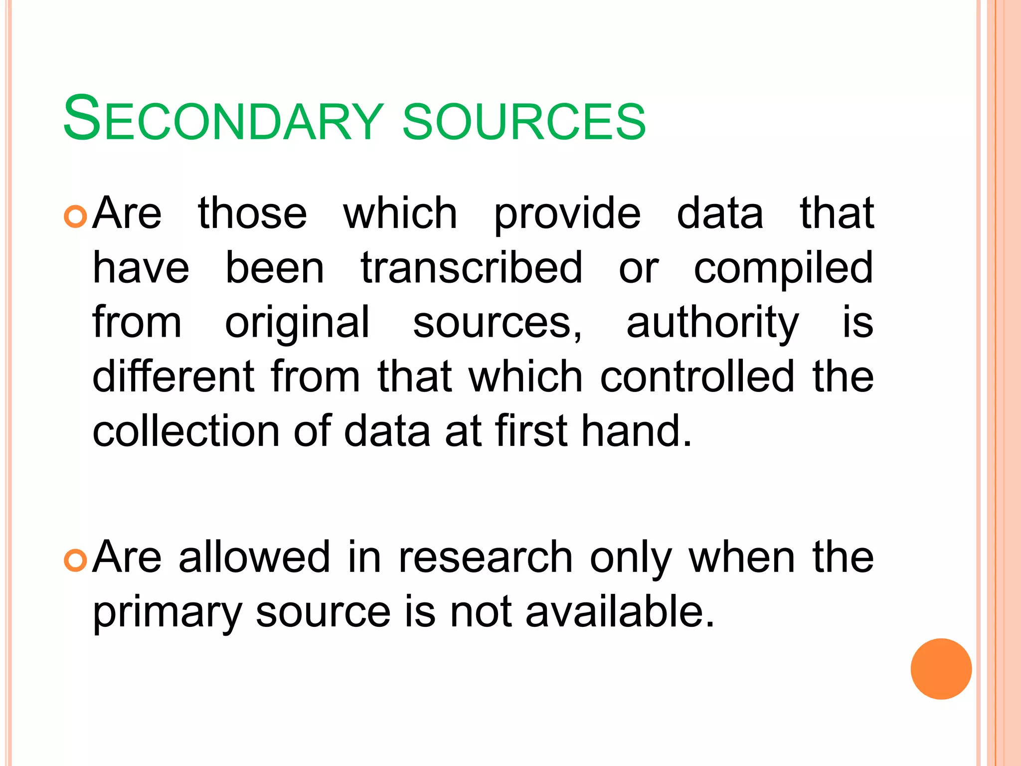 SECONDARY SOURCES
Are those which provide data that
have been transcribed or compiled
from original sources, authority is
different from that which controlled the
collection of data at first hand.
Are allowed in research only when the
primary source is not available.
 