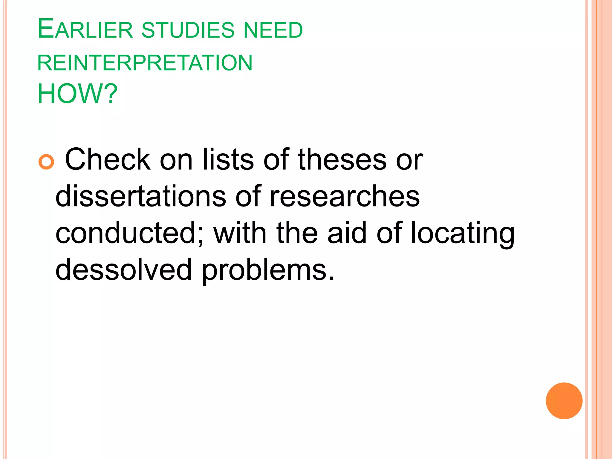 EARLIER STUDIES NEED
REINTERPRETATION
HOW?
 Check on lists of theses or
dissertations of researches
conducted; with the aid of locating
dessolved problems.
 