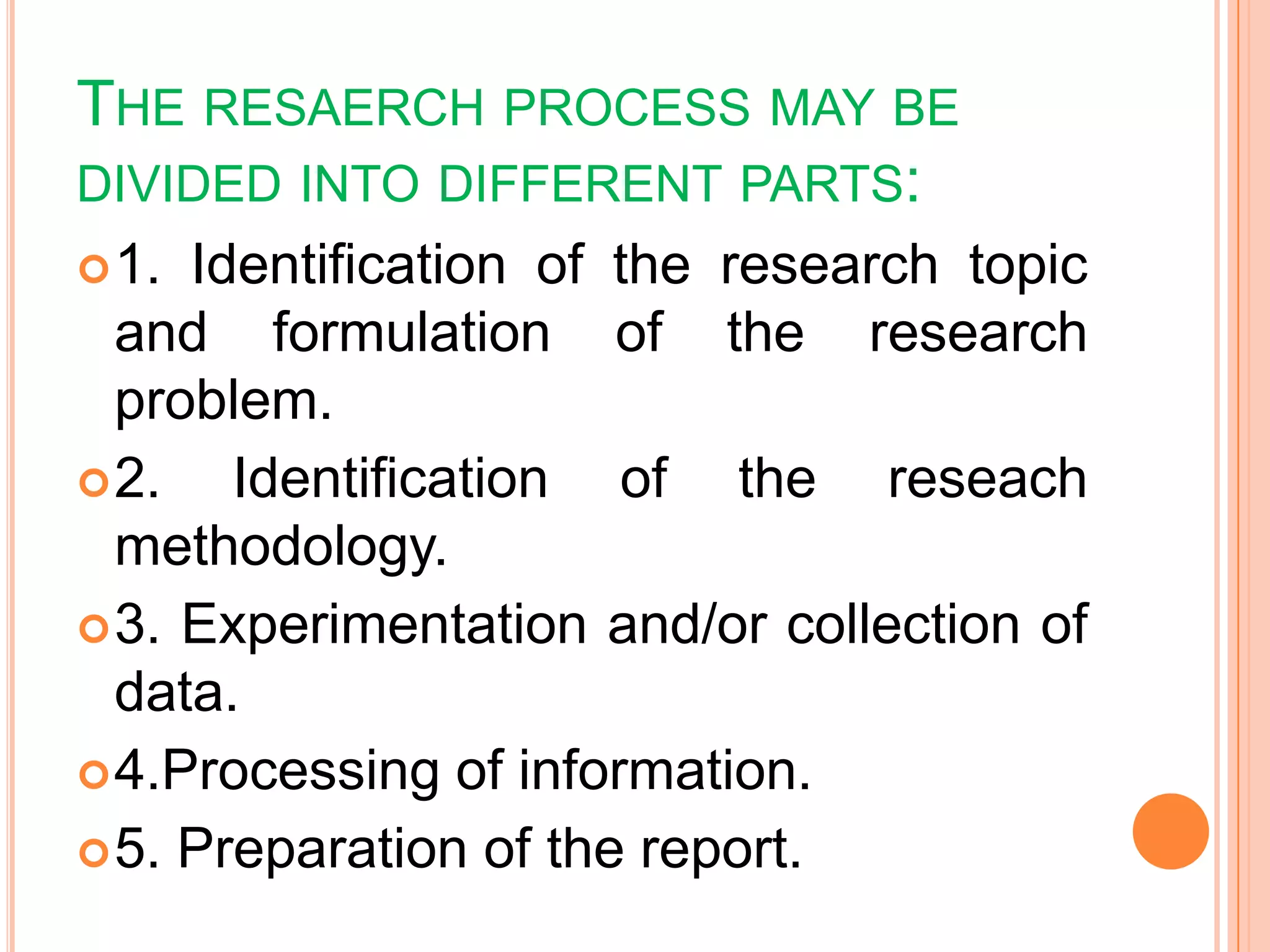 THE RESAERCH PROCESS MAY BE
DIVIDED INTO DIFFERENT PARTS:
1. Identification of the research topic
and formulation of the research
problem.
2. Identification of the reseach
methodology.
3. Experimentation and/or collection of
data.
4.Processing of information.
5. Preparation of the report.
 