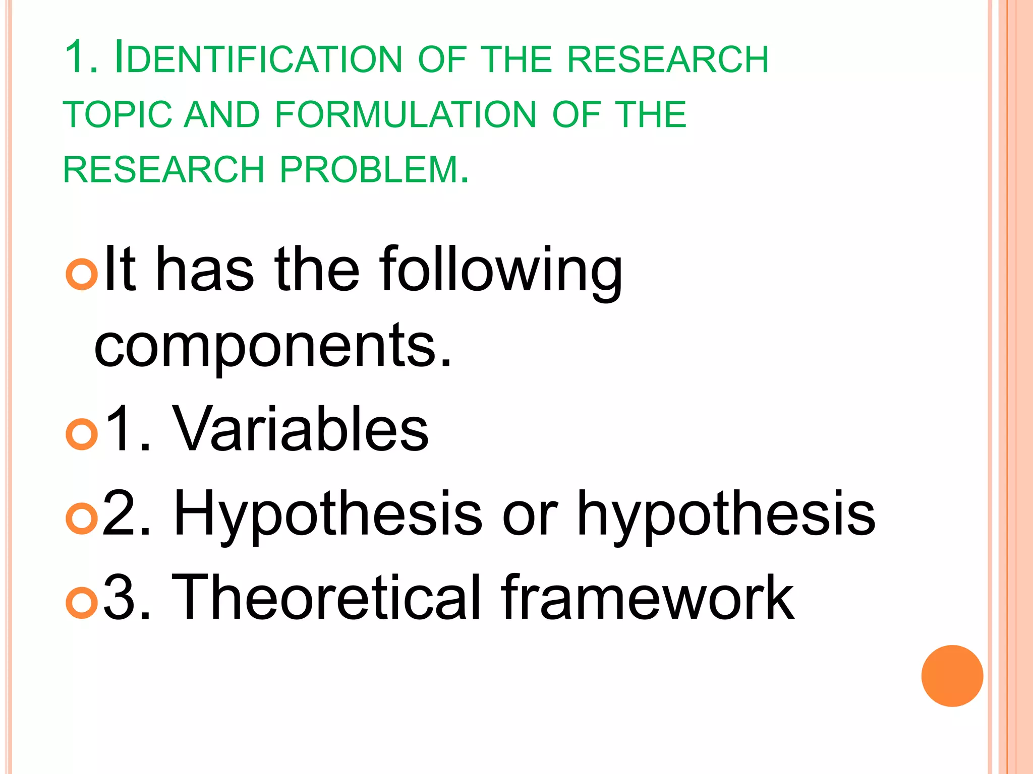 1. IDENTIFICATION OF THE RESEARCH
TOPIC AND FORMULATION OF THE
RESEARCH PROBLEM.
It has the following
components.
1. Variables
2. Hypothesis or hypothesis
3. Theoretical framework
 