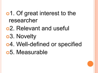 1. Of great interest to the
researcher
2. Relevant and useful
3. Novelty
4. Well-defined or specified
5. Measurable
 