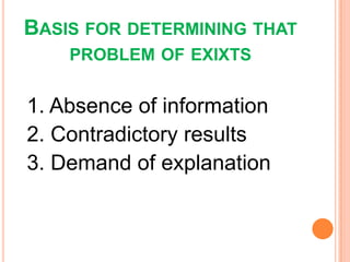BASIS FOR DETERMINING THAT
PROBLEM OF EXIXTS
1. Absence of information
2. Contradictory results
3. Demand of explanation
 
