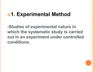 1. Experimental Method
-Studies of experimental nature in
which the systematic study is carried
out in an experiment under controlled
conditions.
 