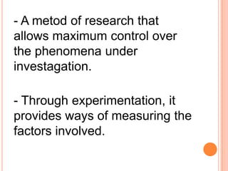 - A metod of research that
allows maximum control over
the phenomena under
investagation.
- Through experimentation, it
provides ways of measuring the
factors involved.
 