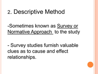2. Descriptive Method
-Sometimes known as Survey or
Normative Approach to the study
- Survey studies furnish valuable
clues as to cause and effect
relationships.
 