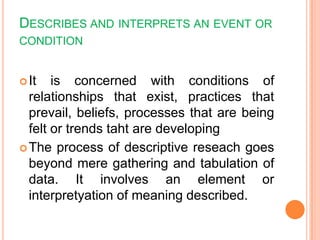 DESCRIBES AND INTERPRETS AN EVENT OR
CONDITION
It is concerned with conditions of
relationships that exist, practices that
prevail, beliefs, processes that are being
felt or trends taht are developing
The process of descriptive reseach goes
beyond mere gathering and tabulation of
data. It involves an element or
interpretyation of meaning described.
 