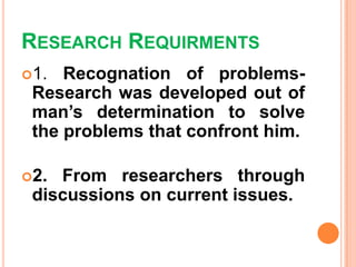 RESEARCH REQUIRMENTS
1. Recognation of problems-
Research was developed out of
man’s determination to solve
the problems that confront him.
2. From researchers through
discussions on current issues.
 