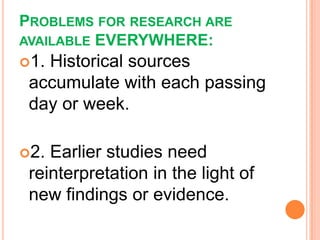PROBLEMS FOR RESEARCH ARE
AVAILABLE EVERYWHERE:
1. Historical sources
accumulate with each passing
day or week.
2. Earlier studies need
reinterpretation in the light of
new findings or evidence.
 